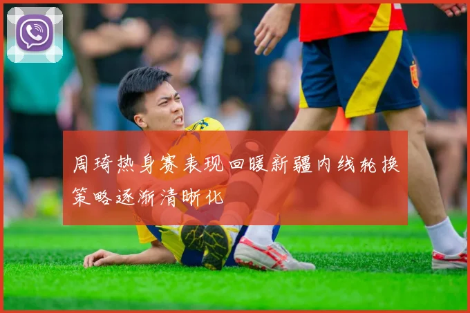 周琦热身赛表现回暖新疆内线轮换策略逐渐清晰化