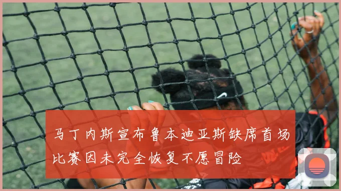 马丁内斯宣布鲁本迪亚斯缺席首场比赛因未完全恢复不愿冒险