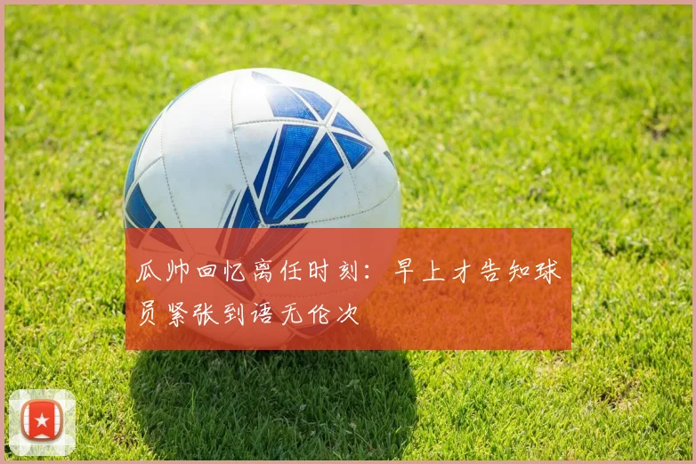瓜帅回忆离任时刻：早上才告知球员紧张到语无伦次