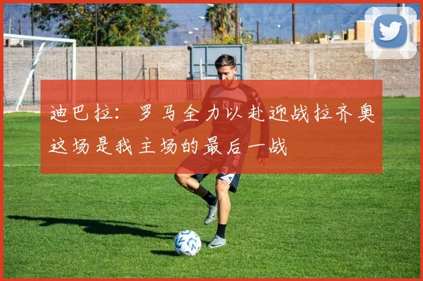 迪巴拉：罗马全力以赴迎战拉齐奥这场是我主场的最后一战