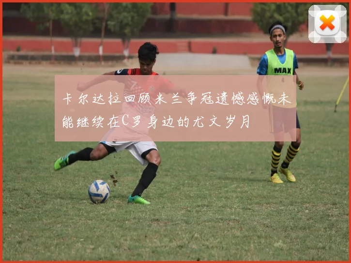卡尔达拉回顾米兰争冠遗憾感慨未能继续在C罗身边的尤文岁月