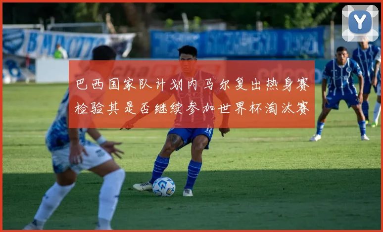 巴西国家队计划内马尔复出热身赛检验其是否继续参加世界杯淘汰赛