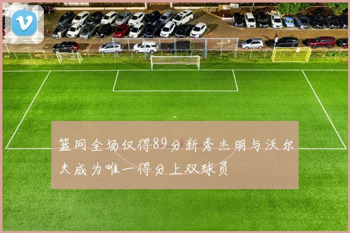 篮网全场仅得89分新秀杰明与沃尔夫成为唯一得分上双球员