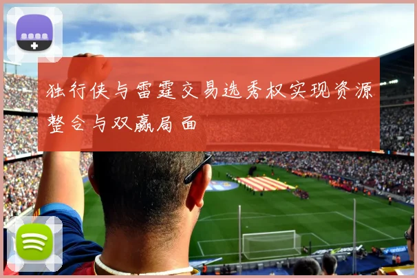 独行侠与雷霆交易选秀权实现资源整合与双赢局面
