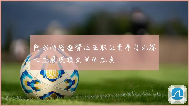 阿尔特塔盛赞拉亚职业素养与比赛心态展现顶尖训练态度