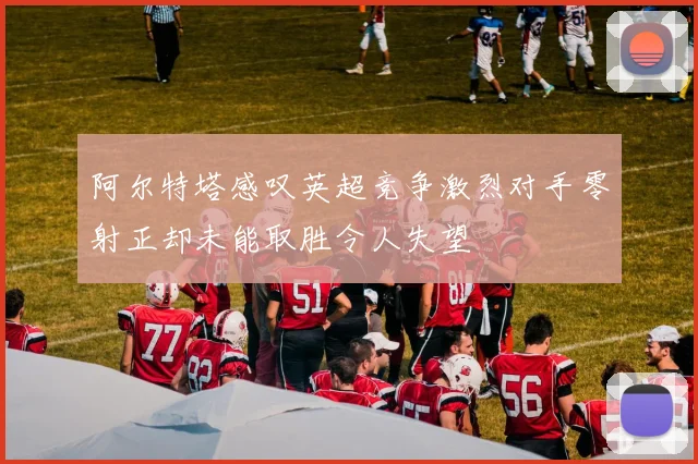阿尔特塔感叹英超竞争激烈对手零射正却未能取胜令人失望